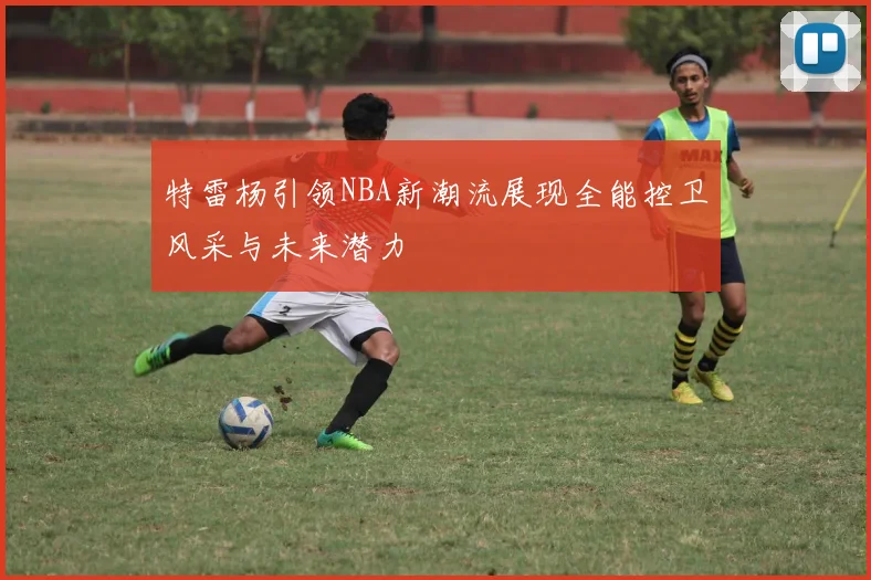 特雷杨引领NBA新潮流展现全能控卫风采与未来潜力