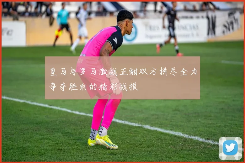 皇马与罗马激战正酣双方拼尽全力争夺胜利的精彩战报